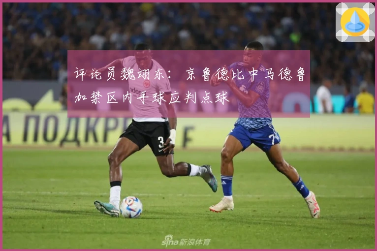 评论员魏翊东：京鲁德比中马德鲁加禁区内手球应判点球