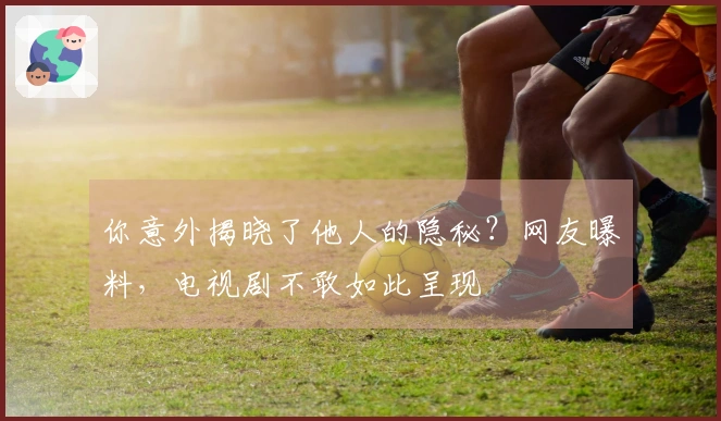 你意外揭晓了他人的隐秘？网友曝料，电视剧不敢如此呈现