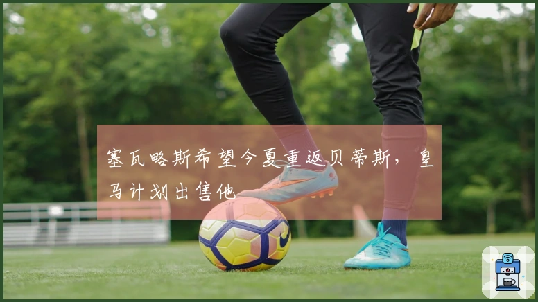 塞瓦略斯希望今夏重返贝蒂斯，皇马计划出售他