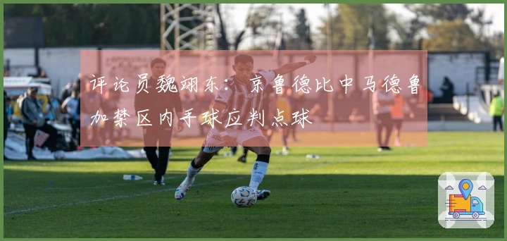 评论员魏翊东：京鲁德比中马德鲁加禁区内手球应判点球