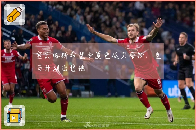 塞瓦略斯希望今夏重返贝蒂斯，皇马计划出售他